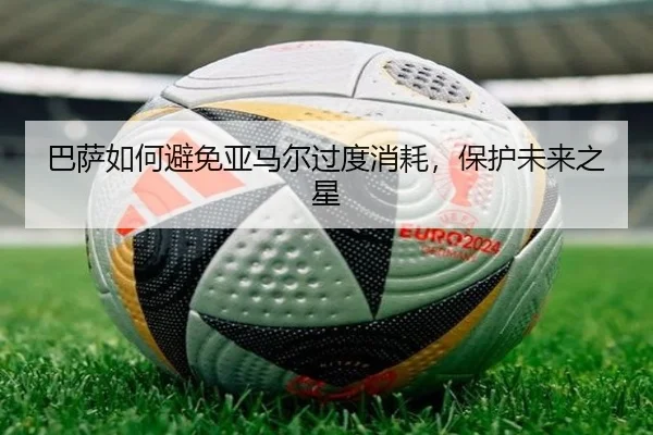 巴萨如何避免亚马尔过度消耗，保护未来之星